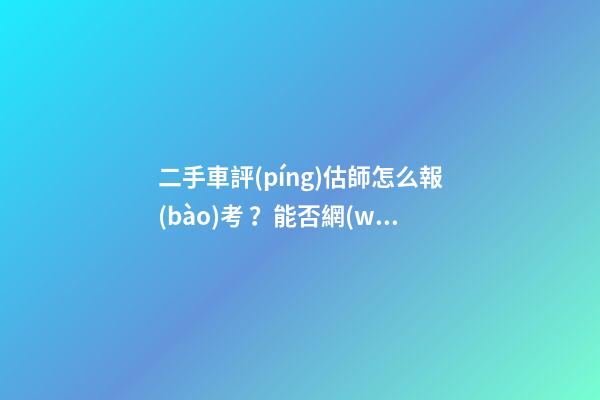 二手車評(píng)估師怎么報(bào)考？能否網(wǎng)上考試？